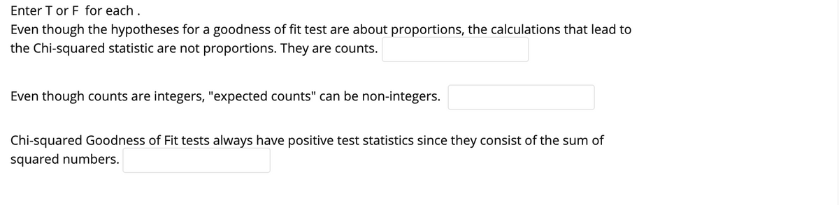 Enter T or F for each.
Even though the hypotheses for a goodness of fit test are about proportions, the calculations that lead to
the Chi-squared statistic are not proportions. They are counts.
Even though counts are integers, "expected counts" can be non-integers.
Chi-squared Goodness of Fit tests always have positive test statistics since they consist of the sum of
squared numbers.
