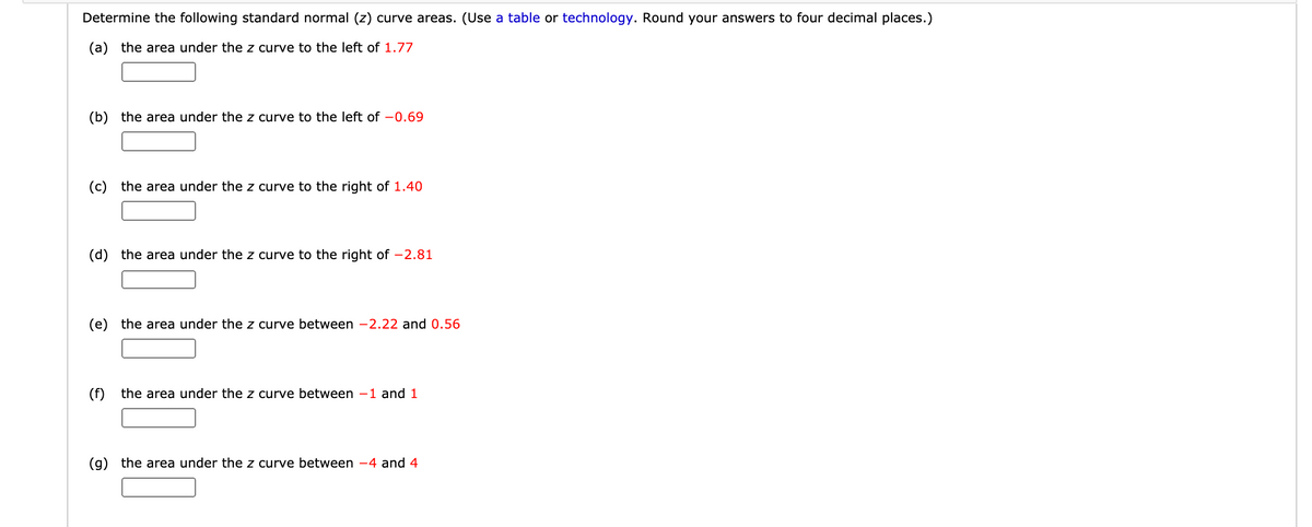 Determine the following standard normal (z) curve areas. (Use a table or technology. Round your answers to four decimal places.)
(a) the area under the z curve to the left of 1.77
(b) the area under the z curve to the left of -0.69
(c) the area under the z curve to the right of 1.40
(d) the area under the z curve to the right of -2.81
(e) the area under the z curve between -2.22 and 0.56
(f) the area under the z curve between -1 and 1
(g) the area under the z curve between -4 and 4
