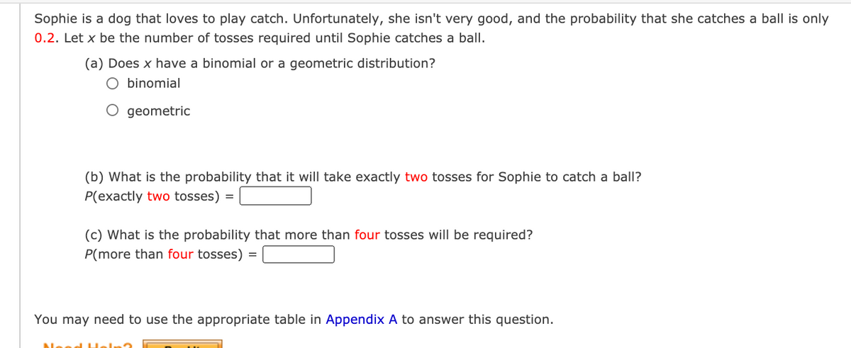 Sophie is a dog that loves to play catch. Unfortunately, she isn't very good, and the probability that she catches a ball is only
0.2. Let x be the number of tosses required until Sophie catches a ball.
(a) Does x have a binomial or a geometric distribution?
O binomial
O geometric
(b) What is the probability that it will take exactly two tosses for Sophie to catch a ball?
P(exactly two tosses)
(c) What is the probability that more than four tosses will be required?
P(more than four tosses)
You may need to use the appropriate table in Appendix A to answer this question.
