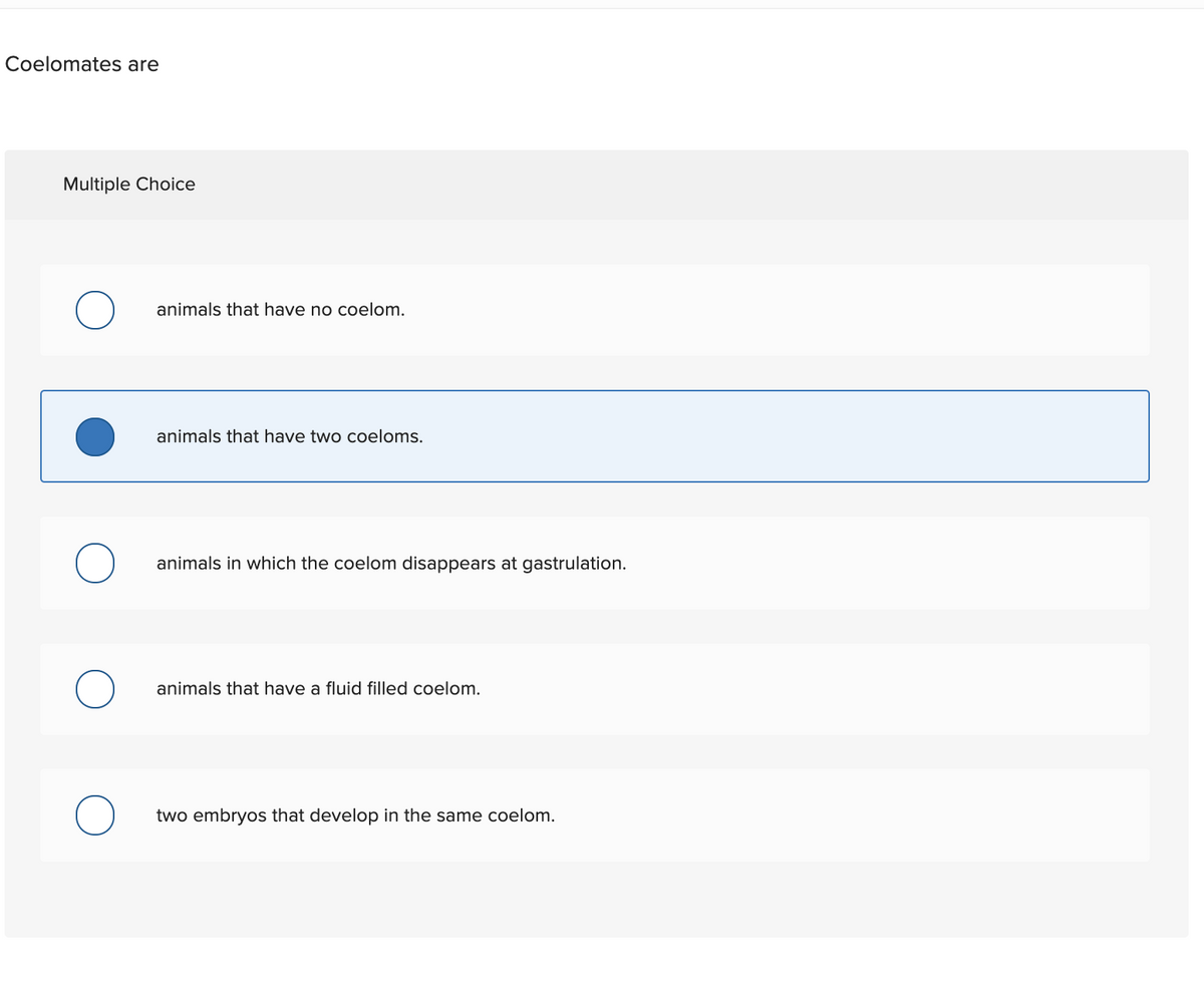 Coelomates are
Multiple Choice
animals that have no coelom.
animals that have two coeloms.
animals in which the coelom disappears at gastrulation.
animals that have a fluid filled coelom.
two embryos that develop in the same coelom.
