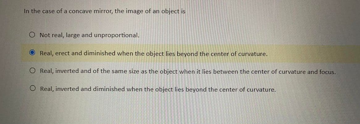 In the case of a concave mirror, the image of an object is
O Not real, large and unproportional.
O Real, erect and diminished when the object lies beyond the center of curvature.
O Real, inverted and of the same size as the object when it lies between the center of curvature and focus.
O Real, inverted and diminished when the object lies beyond the center of curvature.
