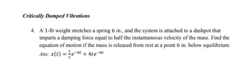 Critically Damped Vibrations
4. A 1-lb weight stretches a spring 6 in., and the system is attached to a dashpot that
imparts a damping force equal to half the instantaneous velocity of the mass. Find the
equation of motion if the mass is released from rest at a point 6 in. below equilibrium.
Ans: x(t) =e-8t + 4te-8t
2
