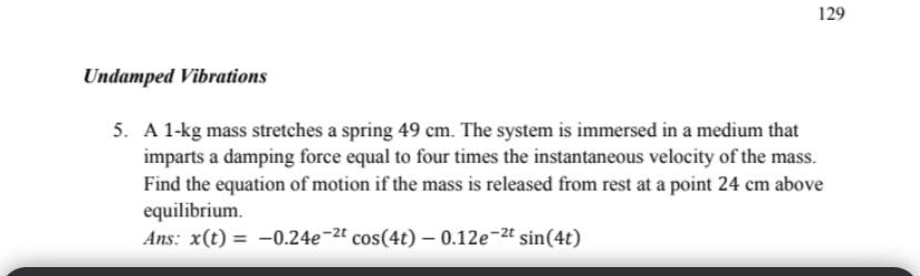 129
Undamped Vibrations
5. A 1-kg mass stretches a spring 49 cm. The system is immersed in a medium that
imparts a damping force equal to four times the instantaneous velocity of the mass.
Find the equation of motion if the mass is released from rest at a point 24 cm above
equilibrium.
Ans: x(t) = -0.24e-2t cos(4t) – 0.12e-2t sin(4t)
