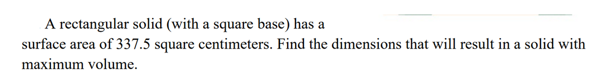 A rectangular solid (with a square base) has a
surface area of 337.5 square centimeters. Find the dimensions that will result in a solid with
maximum volume.
