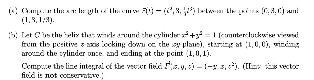 (a) Compute the arc length of the curve r(t) = (t2, 3, t) between the points (0, 3,0) and
(1, 3, 1/3).
(b) Let C be the helix that winds around the cylinder x?+y?
from the positive z-axis looking down on the ry-plane), starting at (1,0,0), winding
around the cylinder once, and ending at the point (1,0, 1).
= 1 (counterclockwise viewed
Compute the line integral of the vector field F(x, y, z) = (-y, x, z²). (Hint: this vector
field is not conservative.)
