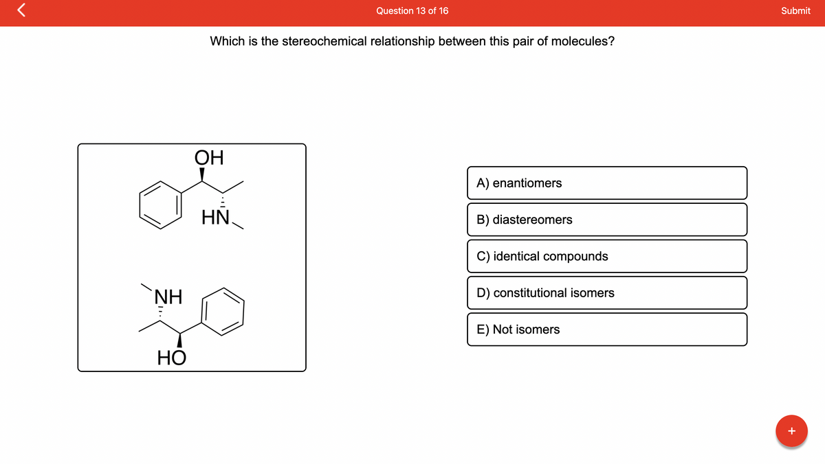 r
ΝΗ
HO
Which is the stereochemical relationship between this pair of molecules?
ОН
Question 13 of 16
HN
A) enantiomers
B) diastereomers
C) identical compounds
D) constitutional isomers
E) Not isomers
Submit
+