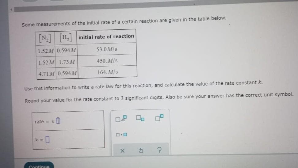 Some measurements of the initial rate of a certain reaction are given in the table below.
[N₂] [H₂] initial rate of reaction
1.52M 0.594 M
53.0 M/s
1.52M 1.73 M
450.M/s
4.71 M 0.594 M
164. M/s
Use this information to write a rate law for this reaction, and calculate the value of the rate constant k.
Round your value for the rate constant to 3 significant digits. Also be sure your answer has the correct unit symbol.
rate=&
Continue
0.0
X
S
?