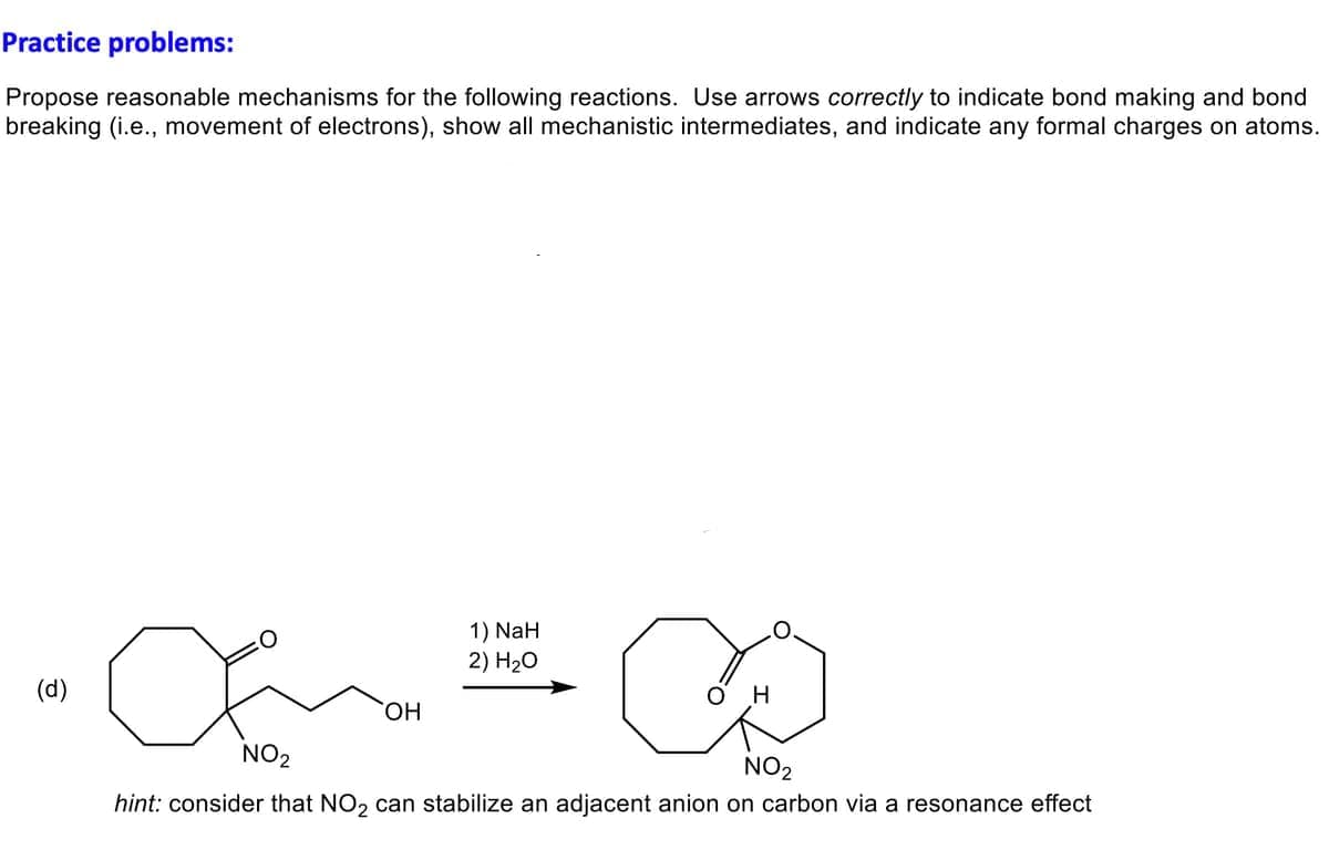 Practice problems:
Propose reasonable mechanisms for the following reactions. Use arrows correctly to indicate bond making and bond
breaking (i.e., movement of electrons), show all mechanistic intermediates, and indicate any formal charges on atoms.
(d)
∞
NO2
NO₂
hint: consider that NO₂ can stabilize an adjacent anion on carbon via a resonance effect
OH
1) NaH
2) H₂O