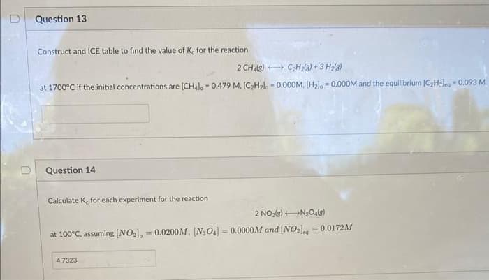 Question 13
Construct and ICE table to find the value of Ke for the reaction
2 CH4(8)
C₂H₂(g) + 3 H₂(g)
at 1700°C if the initial concentrations are [CH4], 0.479 M. [C₂H₂lo -0.000M, [H₂l. = 0.000M and the equilibrium (C₂H-leg-0.093 M.
Question 14
Calculate K, for each experiment for the reaction
2 NO₂(g) →→→→N₂O4(8)
at 100°C, assuming [NO₂), = 0.0200M, (N₂O4] =0.0000M and [NO2] = 0.0172M
4.7323