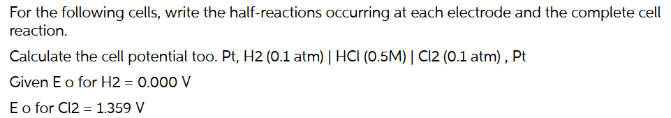 For the following cells, write the half-reactions occurring at each electrode and the complete cell
reaction.
Calculate the cell potential too. Pt, H2 (0.1 atm) | HCI (0.5M) | Cl2 (0.1 atm), Pt
Given E o for H2 = 0.000 V
E o for Cl2 = 1.359 V