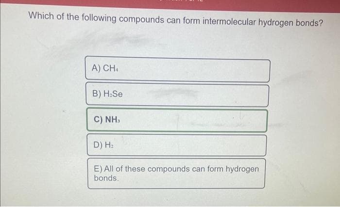 Which of the following compounds can form intermolecular hydrogen bonds?
A) CHA
B) H₂Se
C) NH,
D) H₂
E) All of these compounds can form hydrogen
bonds.