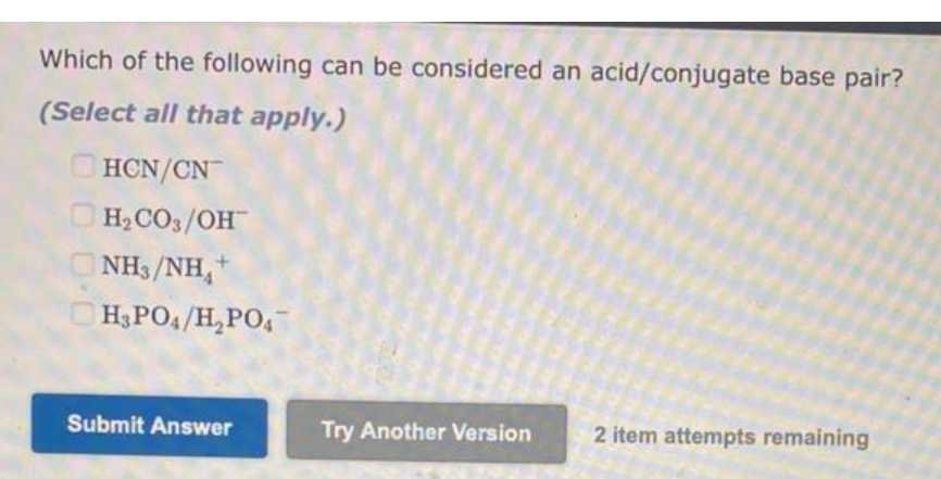 Which of the following can be considered an acid/conjugate base pair?
(Select all that apply.)
HCN/CN
H₂CO3/OH
NH/NH *
H3PO4/H₂PO4
Submit Answer
Try Another Version
2 item attempts remaining