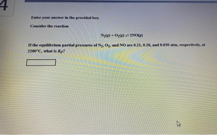 4
Enter your answer in the provided box.
Consider the reaction
N₂(g) + O₂(g) + 2NO(g)
If the equilibrium partial pressures of N₂, O₂, and NO are 0.21, 0.28, and 0.030 atm, respectively, at
2200°C, what is Kp?
W