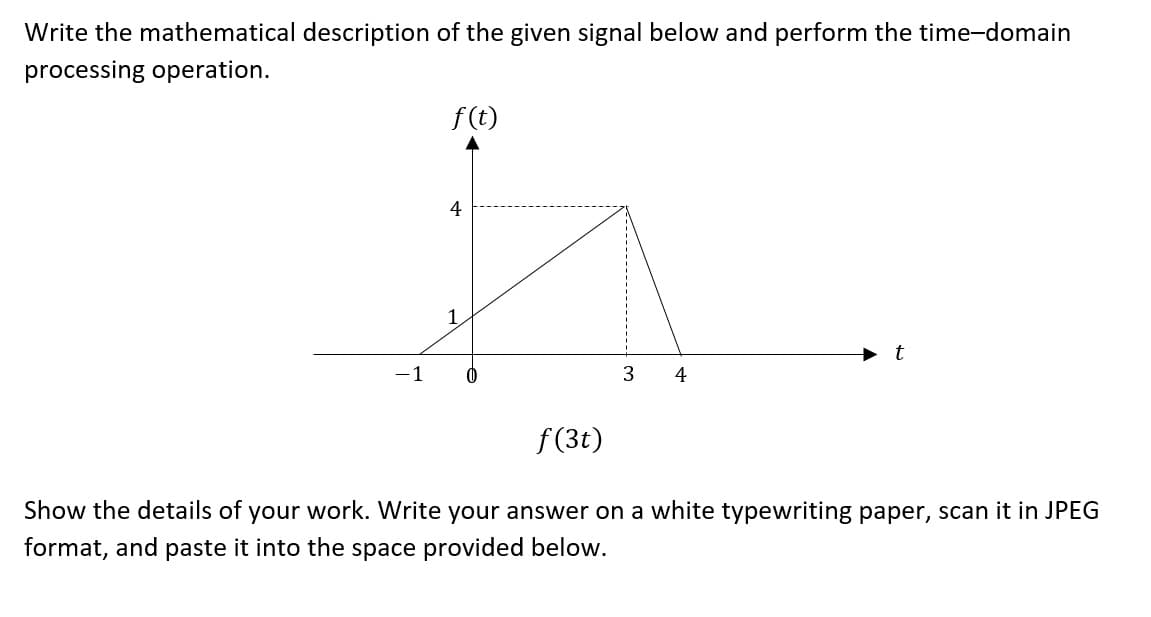 Write the mathematical description of the given signal below and perform the time-domain
processing operation.
f(t)
4
1
-1 0
3 4
f(3t)
Show the details of your work. Write your answer on a white typewriting paper, scan it in JPEG
format, and paste it into the space provided below.