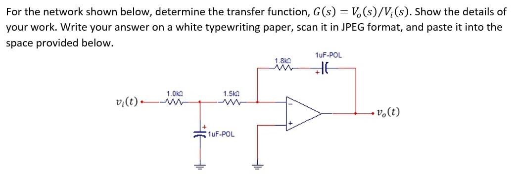 For the network shown below, determine the transfer function, G(s) = V₂ (s)/V; (s). Show the details of
your work. Write your answer on a white typewriting paper, scan it in JPEG format, and paste it into the
space provided below.
v₁ (t).
1.0k0
M
1.5k0
ww
1uF-POL
1.8kQ
1uF-POL
HE
vo(t)