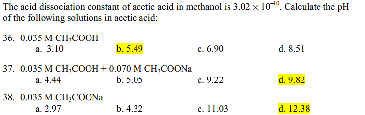 The acid dissociation constant of acetic acid in methanol is 3.02 × 10-¹0. Calculate the pH
of the following solutions in acetic acid:
36. 0.035 M CH3COOH
a. 3.10
b. 5.49
37. 0.035 M CH3COOH + 0.070 M CH3COONa
a. 4.44
b. 5.05
38. 0.035 M CH3COONa
a. 2.97
b. 4.32
c. 6.90
c. 9.22
c. 11.03
d. 8.51
d. 9.82
d. 12.38