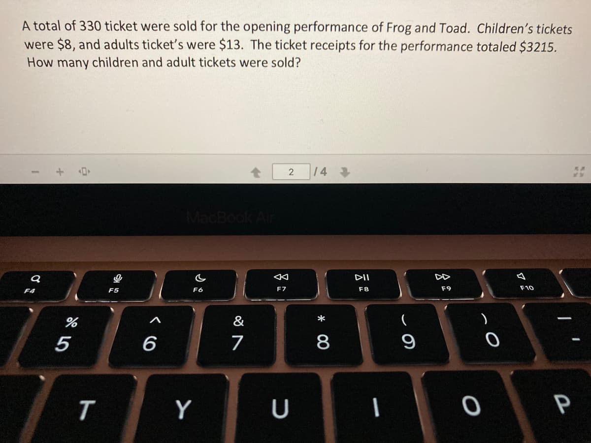 A total of 330 ticket were sold for the opening performance of Frog and Toad. Children's tickets
were $8, and adults ticket's were $13. The ticket receipts for the performance totaled $3215.
How many children and adult tickets were sold?
2 |14 事
MacBook Air
DII
F5
F6
F7
F8
F9
F10
F4
&
5
6
7
8
Y
U
P
