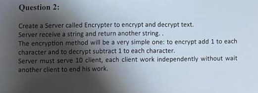 Question 2:
Create a Server called Encrypter to encrypt and decrypt text.
Server receive a string and return another string. .
The encryption method will be a very simple one: to encrypt add 1 to each
character and to decrypt subtract 1 to each character.
Server must serve 10 client, each client work independently without wait
another client to end his work.
