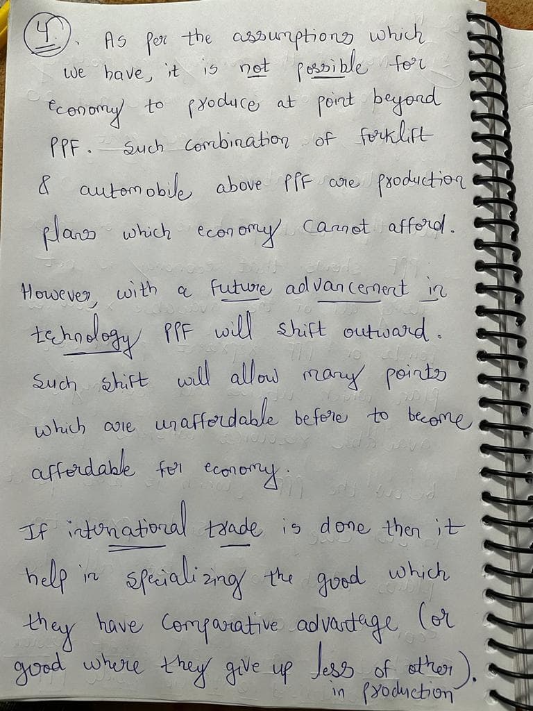 As por the asDumptions which
is not possible for
to produce at pont beyond
we have, it
fconory
Such combination of ferklift
PPF.
automobile above pPF cre psoduction
plans which econ omy Cannot afford.
However. with a Future ad vancernent in
PPF will shift outward.
tehndlogy
Such shift will allow mauy pointo
which aie unaffordable befere to become
afferdable for ecoromy
If intonation
ral taade is done then it
sfeiali sng the
help in
good
which
(or
have Comqarative advantage
Jss
in pyoduction
they
good where they geve up
of other
