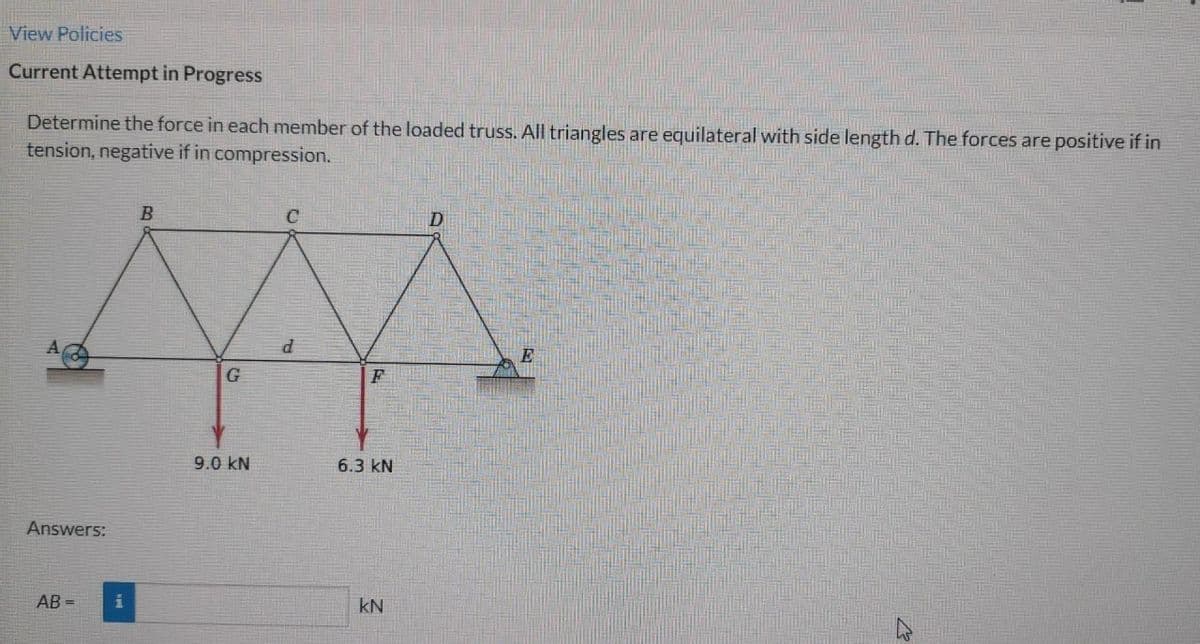 View Policies
Current Attempt in Progress
Determine the force in each member of the loaded truss. All triangles are equilateral with side length d. The forces are positive if in
tension, negative if in compression.
Answers:
AB=
i
B
G
9.0 KN
C
d
F
6.3 KN
KN
D