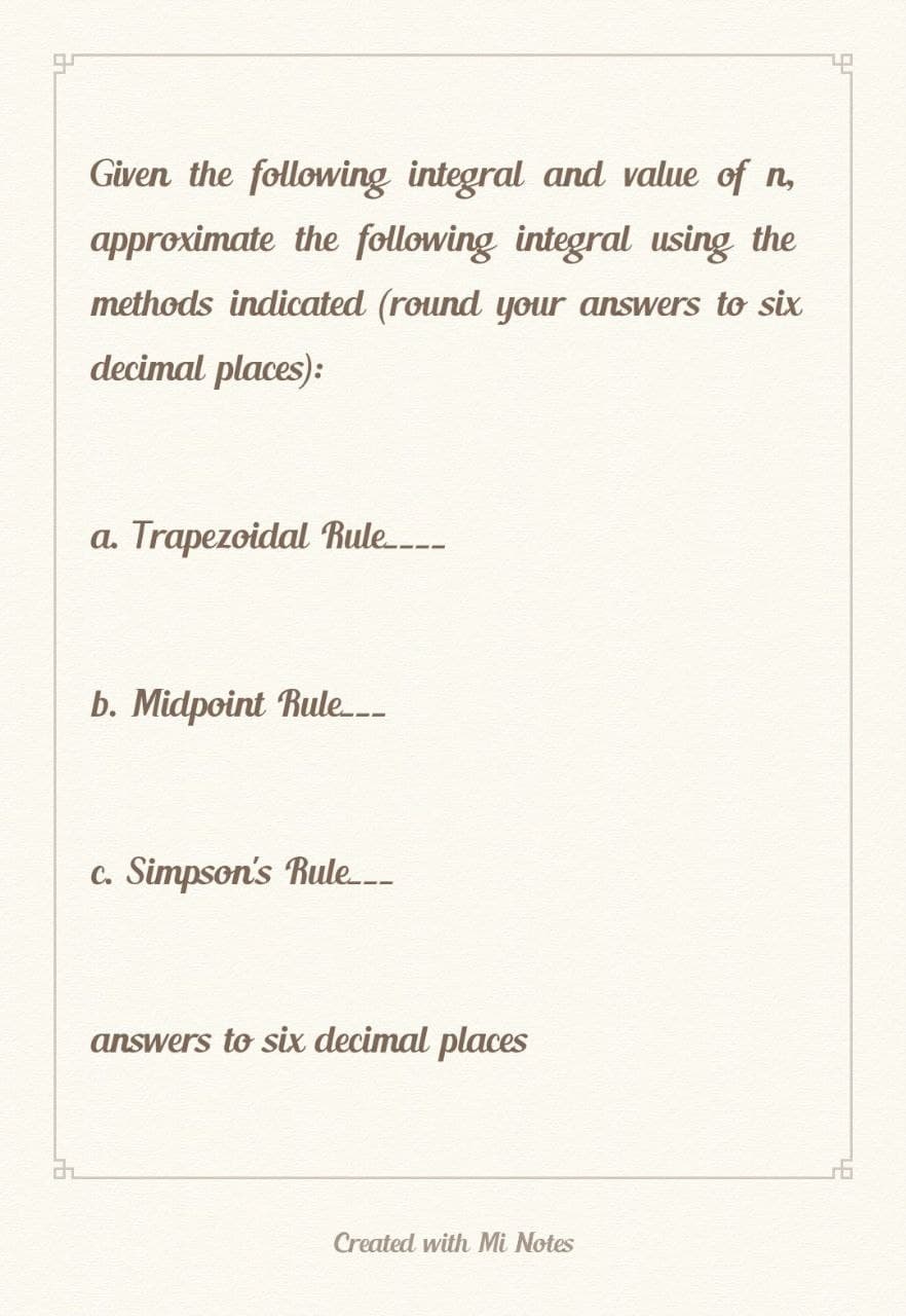 Given the following integral and value of n
approximate the following integral using the
methods indicated (round your answers to six
decimal places):
a. Trapezoidal Rule
b. Midpoint Rule.___
c. Simpson's Rule.__
answers to six decimal places
Created with Mi Notes