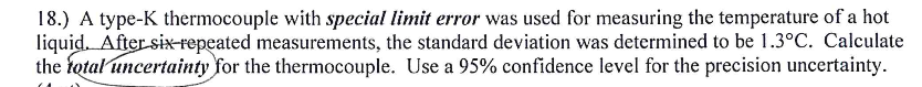 18.) A type-K thermocouple with special limit error was used for measuring the temperature of a hot
liquid. After six-repeated measurements, the standard deviation was determined to be 1.3°C. Calculate
the total uncertainty for the thermocouple. Use a 95% confidence level for the precision uncertainty.