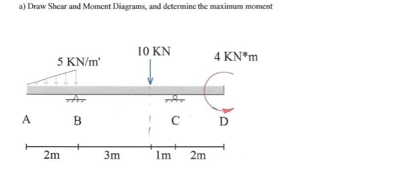 a) Draw Shear and Moment Diagrams, and determine the maximum moment
A
5 KN/m'
2m
B
3m
10 KN
C
Im
2m
4 KN*m
€
D