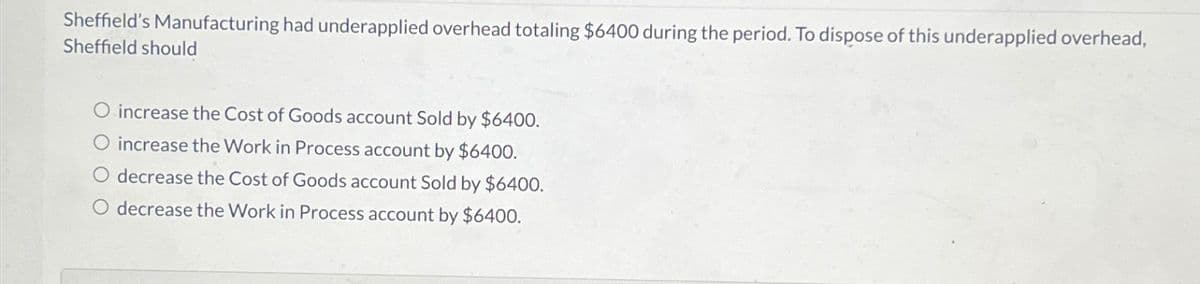 Sheffield's Manufacturing had underapplied overhead totaling $6400 during the period. To dispose of this underapplied overhead,
Sheffield should
increase the Cost of Goods account Sold by $6400.
O increase the Work in Process account by $6400.
decrease the Cost of Goods account Sold by $6400.
O decrease the Work in Process account by $6400.