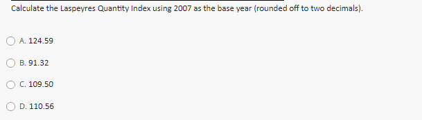 Calculate the Laspeyres Quantity Index using 2007 as the base year (rounded off to two decimals).
A. 124.59
B. 91.32
O C. 109.50
D. 110.56
