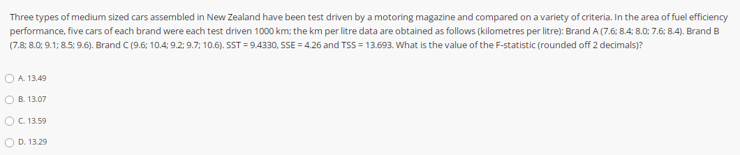 Three types of medium sized cars assembled in New Zealand have been test driven by a motoring magazine and compared on a variety of criteria. In the area of fuel efficiency
performance, five cars of each brand were each test driven 1000 km; the km per litre data are obtained as follows (kilometres per litre): Brand A (7.6; 8.4; 8.0; 7.6; 8.4). Brand B
(7.8; 8.0; 9.1; 8.5; 9.6). Brand C (9.6; 10.4; 9.2; 9.7; 10.6). SST = 9.4330, SSE = 4.26 and TSS = 13.693. What is the value of the F-statistic (rounded off 2 decimals)?
O A. 13.49
O B. 13.07
O C. 13.59
O D. 13.29
