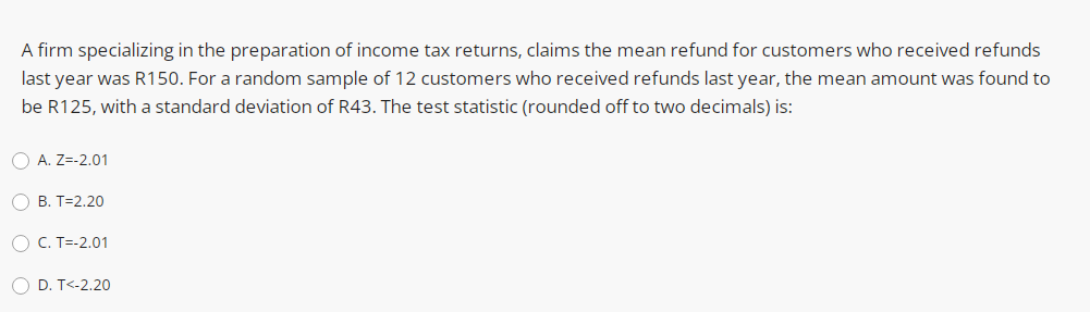 A firm specializing in the preparation of income tax returns, claims the mean refund for customers who received refunds
last year was R150. For a random sample of 12 customers who received refunds last year, the mean amount was found to
be R125, with a standard deviation of R43. The test statistic (rounded off to two decimals) is:
O A. Z=-2.01
O B. T=2.20
O C. T=-2.01
O D. T<-2.20
