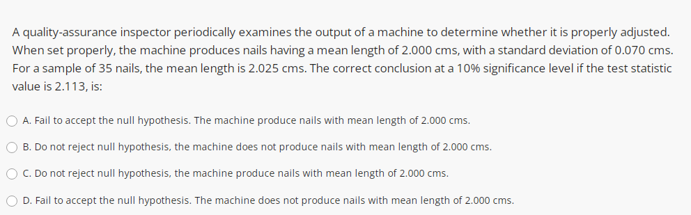 A quality-assurance inspector periodically examines the output of a machine to determine whether it is properly adjusted.
When set properly, the machine produces nails having a mean length of 2.000 cms, with a standard deviation of 0.070 cms.
For a sample of 35 nails, the mean length is 2.025 cms. The correct conclusion at a 10% significance level if the test statistic
value is 2.113, is:
O A. Fail to accept the null hypothesis. The machine produce nails with mean length of 2.000 cms.
O B. Do not reject null hypothesis, the machine does not produce nails with mean length of 2.000 cms.
O C. Do not reject null hypothesis, the machine produce nails with mean length of 2.000 cms.
O D. Fail to accept the null hypothesis. The machine does not produce nails with mean length of 2.000 cms.
