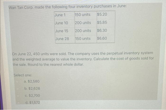 Wan Tan Corp. made the following four inventory purchases in June:
June 1
150 units
$5.20
June 10
200 units
$5.85
June 15
200 units
$6.30
June 28
150 units
$6.60
On June 22, 450 units were sold. The company uses the perpetual inventory system
and the weighted average to value the inventory. Calculate the cost of goods sold for
the sale. Round to the nearest whole dollar.
Select one:
a. $2,580
b. $2,628
c. $2,700
d. $1,572