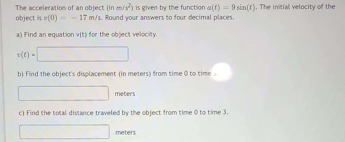 =
The acceleration of an object (in m/s2) is given by the function a(t) 9 sin(t). The initial velocity of the
object is v(0) = - 17 m/s. Round your answers to four decimal places.
a) Find an equation v(t) for the object velocity.
v(t) =
b) Find the object's displacement (in meters) from time 0 to time >.
meters
c) Find the total distance traveled by the object from time 0 to time 3.
meters