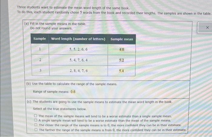 Three students want to estimate the mean word length of the same book.
To do this, each student randomly chose 5 words from the book and recorded their lengths. The samples are shown in the table.
(a) Fill in the sample means in the table.
Do not round your answers.
Sample Word length (number of letters) Sample mean
5, 5, 2, 6, 6
2
5, 4, 7, 6, 4
2,8, 4, 7, 6
(b) Use the table to calculate the range of the sample means.
Range of sample means: 0.6
4.8
5.2
5.4
(c) The students are going to use the sample means to estimate the mean word length in the book.
Select all the true statements below.
The mean of the sample means will tend to be a worse estimate than a single sample mean.
A single sample mean will tend to be a worse estimate than the mean of the sample means.
The closer the range of the sample means is to 0, the more confident they can be in their estimate.
The farther the range of the sample means is from 0, the more confident they can be in their estimate.
X