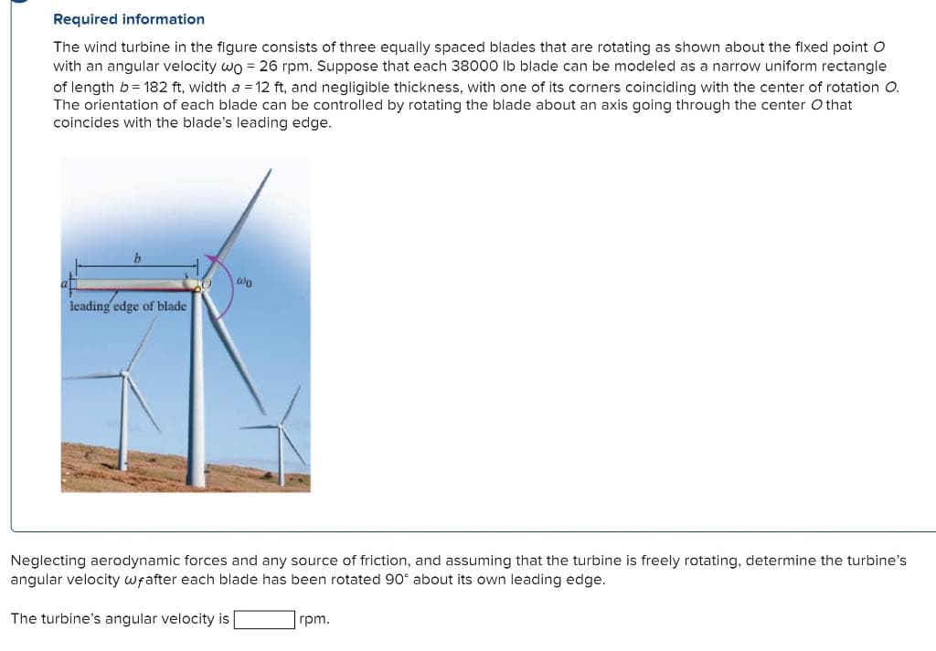 Required information
The wind turbine in the figure consists of three equally spaced blades that are rotating as shown about the fixed point O
with an angular velocity wo = 26 rpm. Suppose that each 38000 lb blade can be modeled as a narrow uniform rectangle
of length b = 182 ft, width a = 12 ft, and negligible thickness, with one of its corners coinciding with the center of rotation O.
The orientation of each blade can be controlled by rotating the blade about an axis going through the center O that
coincides with the blade's leading edge.
leading edge of blade
00
Neglecting aerodynamic forces and any source of friction, and assuming that the turbine is freely rotating, determine the turbine's
angular velocity wfafter each blade has been rotated 90° about its own leading edge.
The turbine's angular velocity is
rpm.