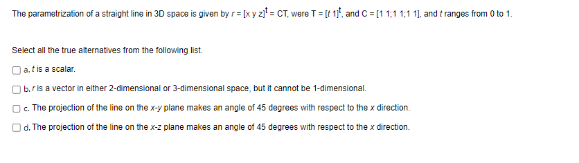 The parametrization of a straight line in 3D space is given by r = [x y z]t = CT, were T = [t 1], and C = [1 1;11;1 1], and t ranges from 0 to 1.
Select all the true alternatives from the following list.
a. t is a scalar.
b.r is a vector in either 2-dimensional or 3-dimensional space, but it cannot be 1-dimensional.
c. The projection of the line on the x-y plane makes an angle of 45 degrees with respect to the x direction.
d. The projection of the line on the x-z plane makes an angle of 45 degrees with respect to the x direction.