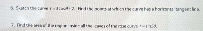 6. Sketch the curve r=3cos0+2. Find the points at which the curve has a horizontal tangent line.
7. Find the area of the region inside all the leaves of the rose curve r = sin50.