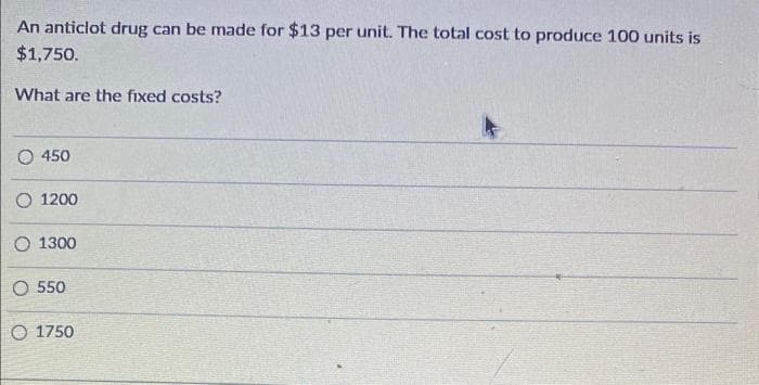 An anticlot drug can be made for $13 per unit. The total cost to produce 100 units is
$1,750.
What are the fixed costs?
450
1200
1300
O 550
O 1750