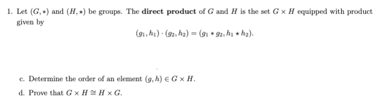 1. Let (G, *) and (H, *) be groups. The direct product of G and H is the set G x H equipped with product
given by
(91, h1) · (92, h2) = (91 * 92, h1 * h2).
c. Determine the order of an element (g, h) € G × H.
d. Prove that G x H = H × G.
