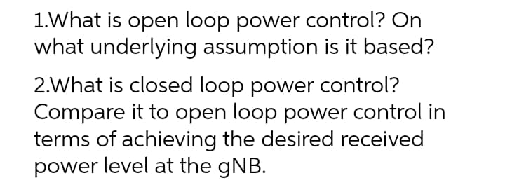 1.What is open loop power control? On
what underlying assumption is it based?
2.What is closed loop power control?
Compare it to open loop power control in
terms of achieving the desired received
power level at the gNB.
