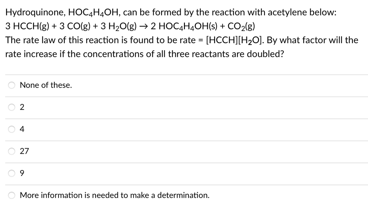 Hydroquinone, HOC4H4OH, can be formed by the reaction with acetylene below:
3 HCCH(g) + 3 CO(g) + 3 H20(g) → 2 HOC4H4OH(s) + CO2(g)
The rate law of this reaction is found to be rate = [HCCH][H2O]. By what factor will the
%3D
rate increase if the concentrations of all three reactants are doubled?
None of these.
4
27
9.
More information is needed to make a determination.
