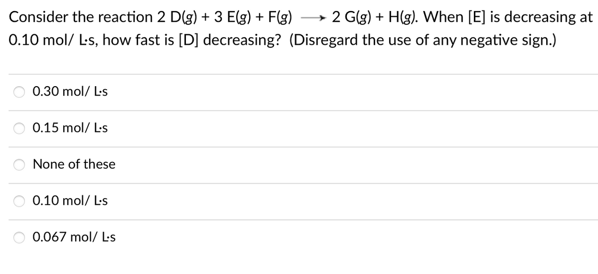 Consider the reaction 2 D(g) + 3 E(g) + F(g)
→ 2 G(g) + H(g). When [E] is decreasing at
0.10 mol/ L-s, how fast is [D] decreasing? (Disregard the use of any negative sign.)
0.30 mol/ L-s
0.15 mol/ L-s
None of these
0.10 mol/ L-s
0.067 mol/ Ls
