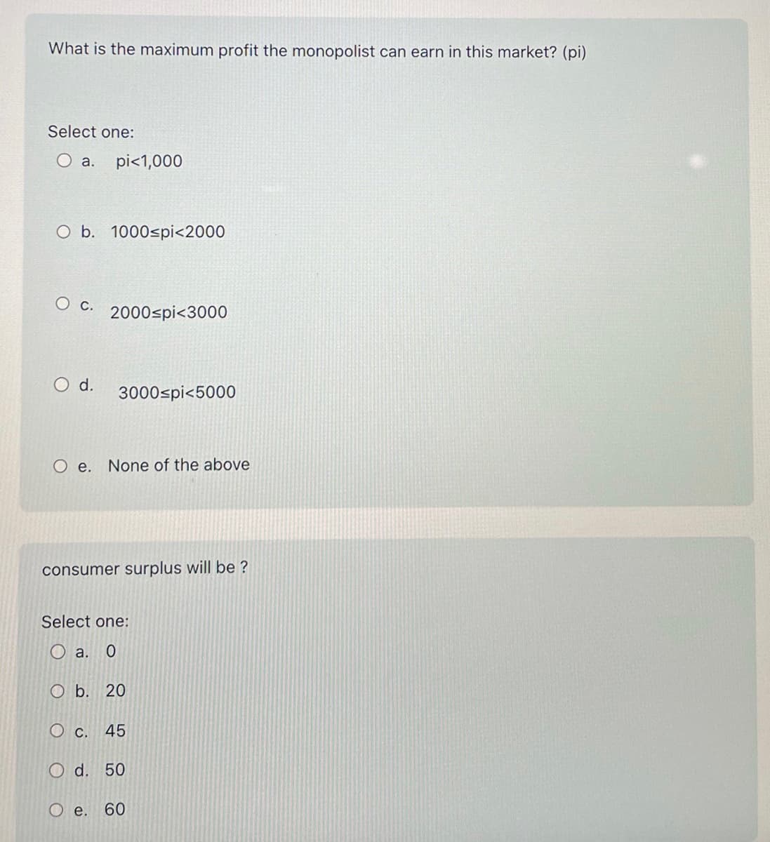 What is the maximum profit the monopolist can earn in this market? (pi)
Select one:
O a. pi<1,000
O b. 1000≤pi<2000
O c. 2000spi<3000
O d.
3000 pi<5000
O e. None of the above
consumer surplus will be ?
Select one:
O a. 0
Ob. 20
O c. 45
O d. 50
O e.
60