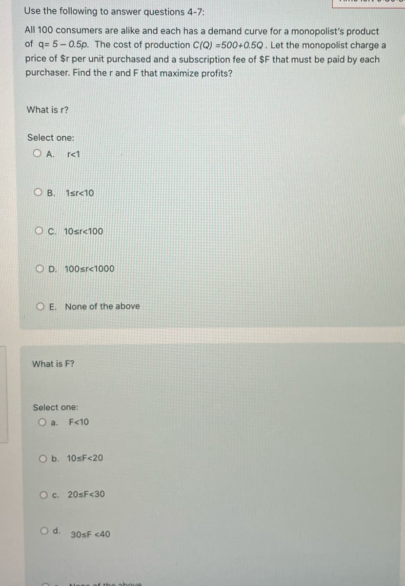 Use the following to answer questions 4-7:
All 100 consumers are alike and each has a demand curve for a monopolist's product
of q= 5-0.5p. The cost of production C(Q) =500+0.5Q. Let the monopolist charge a
price of $r per unit purchased and a subscription fee of $F that must be paid by each
purchaser. Find the r and F that maximize profits?
What is r?
Select one:
OA. r<1
О в.
1sr<10
OC. 10sr<100
OD. 100sr<1000
OE. None of the above
What is F?
Select one:
O a. F<10
O b. 10≤F<20
O c. 20≤F<30
O d.
30sF <40
of the above