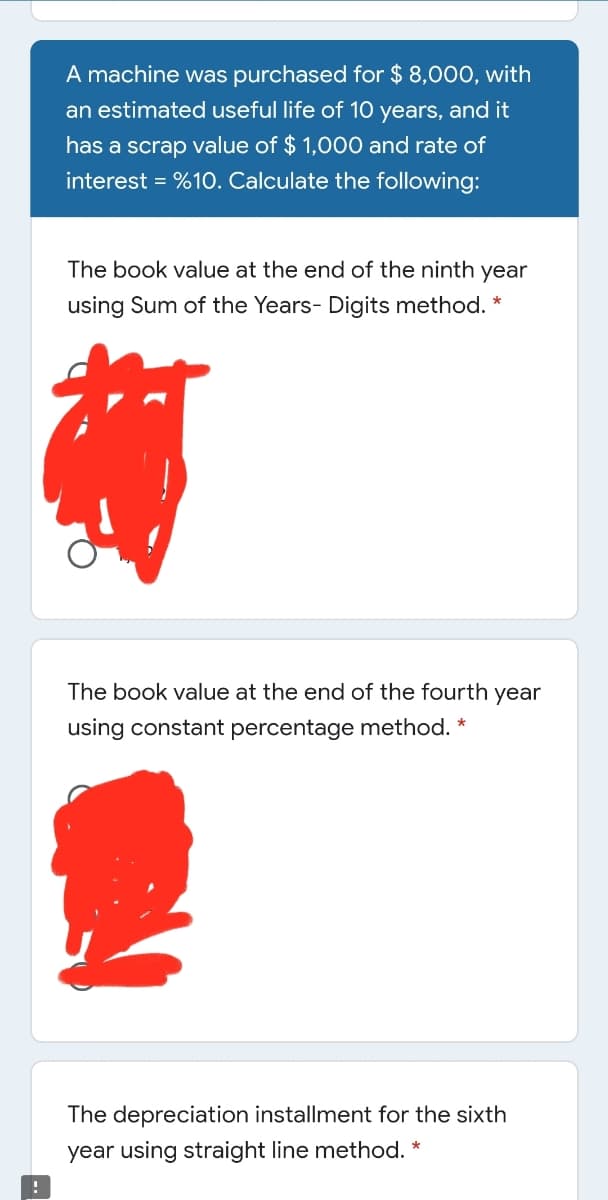 A machine was purchased for $ 8,000, with
an estimated useful life of 10 years, and it
has a scrap value of $ 1,000 and rate of
interest = %1O. Calculate the following:
The book value at the end of the ninth year
using Sum of the Years- Digits method. *
The book value at the end of the fourth year
using constant percentage method. *
The depreciation installment for the sixth
year using straight line method. *
