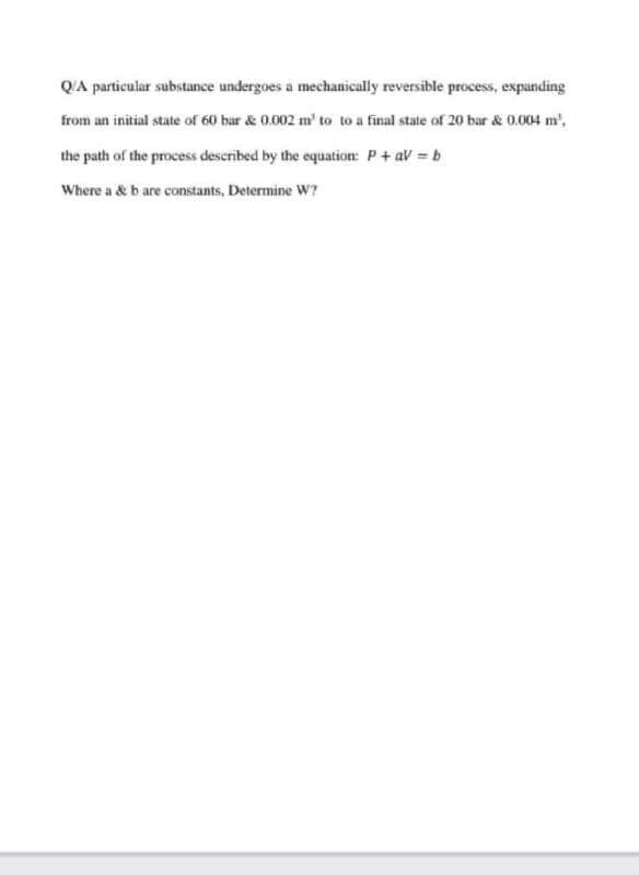 QA particular substance undergoes a mechanically reversible process, expanding
from an initial state of 60 bar & 0.002 m' to to a final state of 20 bar & 0.004 m',
the path of the process described by the equation: P+ aV b
Where a & b are constants, Determine W?
