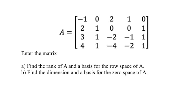 -1
2
1
01
1
A =
3
1
-2
4
1 -4
-2
Enter the matrix
a) Find the rank of A and a basis for the row space of A.
b) Find the dimension and a basis for the zero space of A.
이 111
