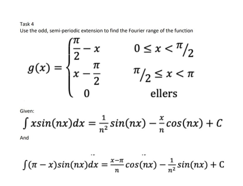 Task 4
Use the odd, semi-periodic extension to find the Fourier range of the function
0<x<"/2
2
g(x)
"/2<x<n
2
ellers
Given:
Sxsin(nx)dx = sin(nx) – cos(nx) + C
n2
п
And
S(n – x)sin(nx)dx = cos(nx) – sin(nx) + C
n
n²
