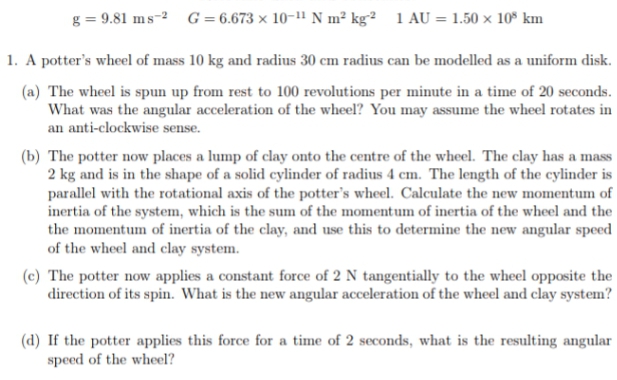 g = 9.81 ms-2 G = 6.673 × 10-1" N m² kg² 1 AU = 1.50 x 10° km
1. A potter's wheel of mass 10 kg and radius 30 cm radius can be modelled as a uniform disk.
(a) The wheel is spun up from rest to 100 revolutions per minute in a time of 20 seconds.
What was the angular acceleration of the wheel? You may assume the wheel rotates in
an anti-clockwise sense.
(b) The potter now places a lump of clay onto the centre of the wheel. The clay has a mass
2 kg and is in the shape of a solid cylinder of radius 4 cm. The length of the cylinder is
parallel with the rotational axis of the potter's wheel. Calculate the new momentum of
inertia of the system, which is the sum of the momentum of inertia of the wheel and the
the momentum of inertia of the clay, and use this to determine the new angular speed
of the wheel and clay system.
(c) The potter now applies a constant force of 2 N tangentially to the wheel opposite the
direction of its spin. What is the new angular acceleration of the wheel and clay system?
(d) If the potter applies this force for a time of 2 seconds, what is the resulting angular
speed of the wheel?
